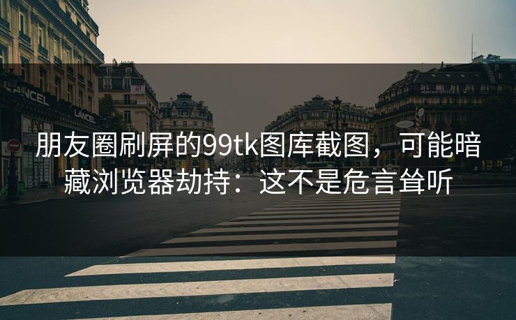 朋友圈刷屏的99tk图库截图，可能暗藏浏览器劫持：这不是危言耸听