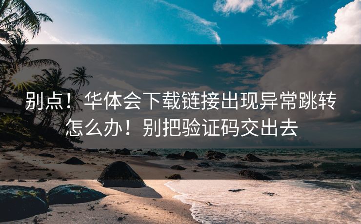 别点！华体会下载链接出现异常跳转怎么办！别把验证码交出去