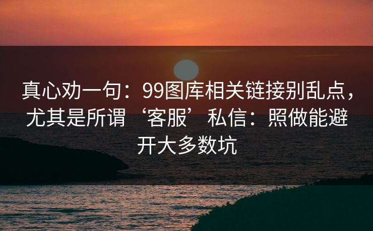 真心劝一句：99图库相关链接别乱点，尤其是所谓‘客服’私信：照做能避开大多数坑