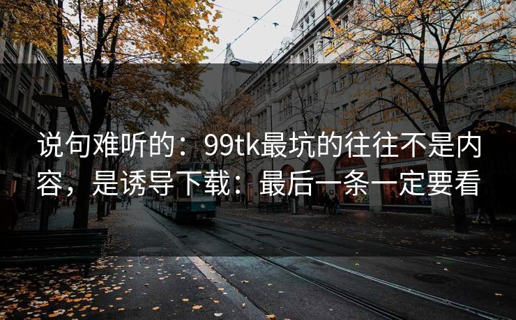 说句难听的：99tk最坑的往往不是内容，是诱导下载：最后一条一定要看