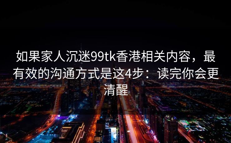 如果家人沉迷99tk香港相关内容,最有效的沟通方式是这4步:读完你会更清醒 如果家人沉迷99tk香港相关内容,最有效的沟通方式是这4步:读完你会更清醒