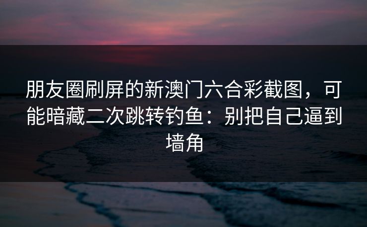 朋友圈刷屏的新澳门六合彩截图,可能暗藏二次跳转钓鱼:别把自己逼到墙角 朋友圈刷屏的新澳门六合彩截图,可能暗藏二次跳转钓鱼:别把自己逼到墙角