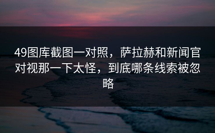 49图库截图一对照，萨拉赫和新闻官对视那一下太怪，到底哪条线索被忽略