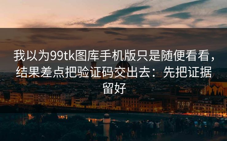 我以为99tk图库手机版只是随便看看，结果差点把验证码交出去：先把证据留好