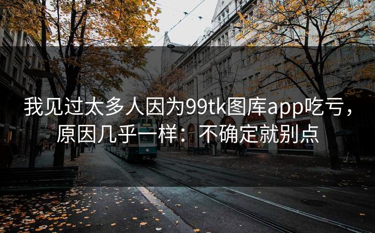 我见过太多人因为99tk图库app吃亏,原因几乎一样:不确定就别点 我见过太多人因为99tk图库app吃亏,原因几乎一样:不确定就别点