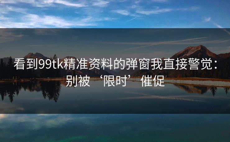 看到99tk精准资料的弹窗我直接警觉：别被‘限时’催促