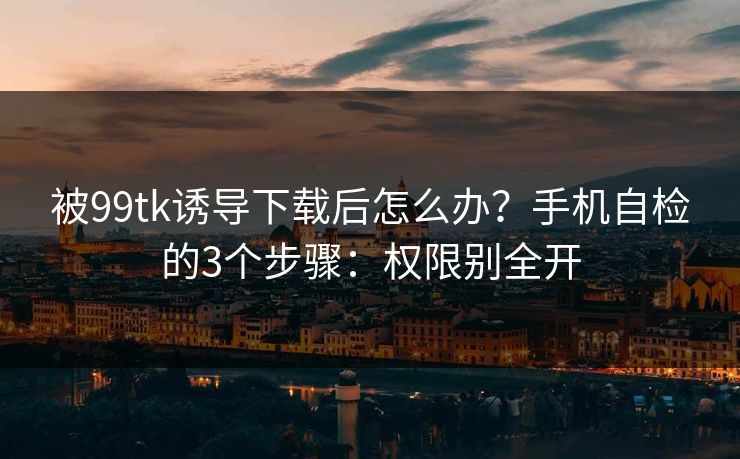 被99tk诱导下载后怎么办?手机自检的3个步骤:权限别全开 被99tk诱导下载后怎么办?手机自检的3个步骤:权限别全开