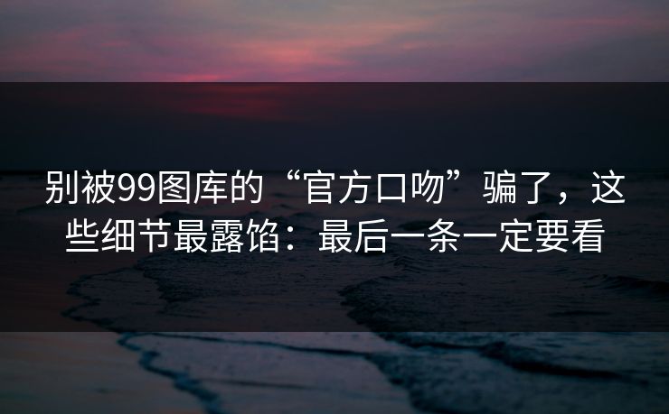 别被99图库的“官方口吻”骗了，这些细节最露馅：最后一条一定要看