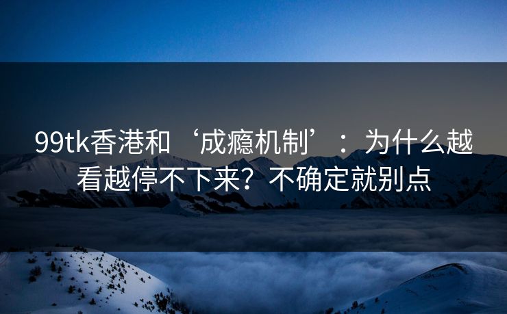 99tk香港和‘成瘾机制’：为什么越看越停不下来？不确定就别点