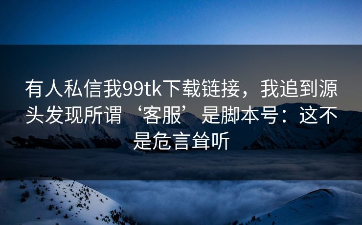 有人私信我99tk下载链接，我追到源头发现所谓‘客服’是脚本号：这不是危言耸听