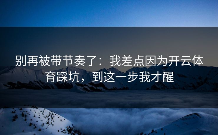 别再被带节奏了:我差点因为开云体育踩坑,到这一步我才醒 别再被带节奏了:我差点因为开云体育踩坑,到这一步我才醒