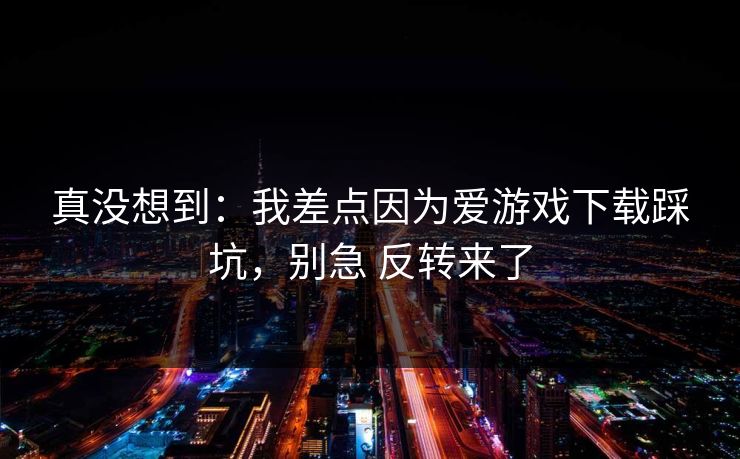 真没想到:我差点因为爱游戏下载踩坑,别急 反转来了 真没想到:我差点因为爱游戏下载踩坑,别急 反转来了