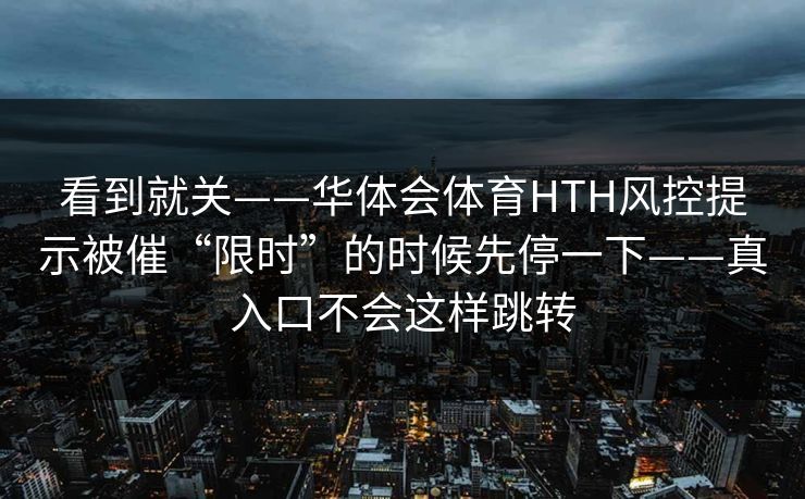 看到就关——华体会体育HTH风控提示被催“限时”的时候先停一下——真入口不会这样跳转 看到就关——华体会体育HTH风控提示被催“限时”的时候先停一下——真入口不会这样跳转