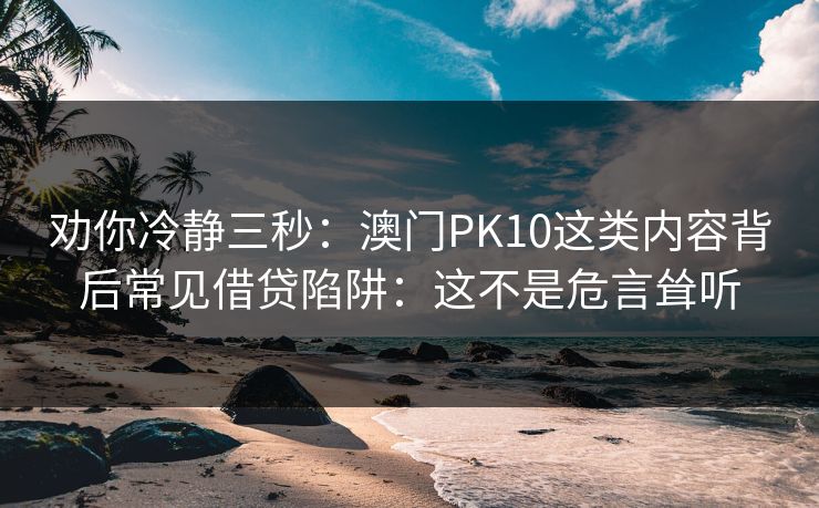 劝你冷静三秒:澳门PK10这类内容背后常见借贷陷阱:这不是危言耸听 劝你冷静三秒:澳门PK10这类内容背后常见借贷陷阱:这不是危言耸听